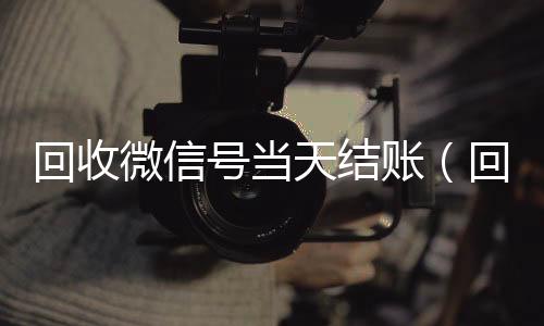 回收微信号当天结收vx号账（回收微信号当天结账安全吗）